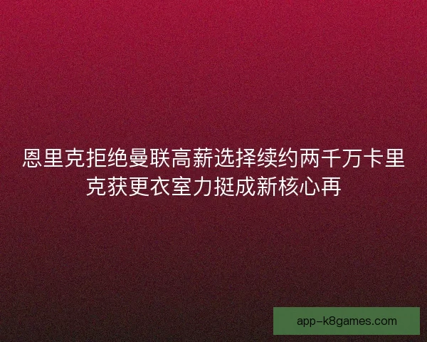 恩里克拒绝曼联高薪选择续约两千万卡里克获更衣室力挺成新核心再