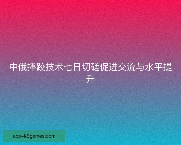 中俄摔跤技术七日切磋促进交流与水平提升